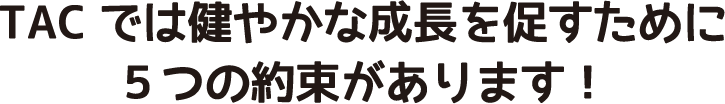 TACでは健やかな成長を促すために５つの約束があります！